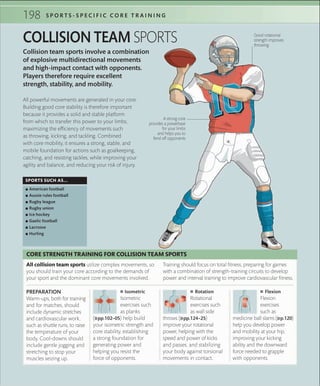 198 S P O R T S - S P E C I F I C C O R E T R A I N I N G
 ■ Isometric
Isometric
exercises such
as planks
(»pp.102–05) help build
your isometric strength and
core stability, establishing
a strong foundation for
generating power and
helping you resist the
force of opponents.
PREPARATION
Warm-ups, both for training
and for matches, should
include dynamic stretches
and cardiovascular work,
such as shuttle runs, to raise
the temperature of your
body. Cool-downs should
include gentle jogging and
stretching to stop your
muscles seizing up.
All collision team sports utilize complex movements, so
you should train your core according to the demands of
your sport and the dominant core movements involved.
CORE STRENGTH TRAINING FOR COLLISION TEAM SPORTS
Training should focus on total fitness, preparing for games
with a combination of strength-training circuits to develop
power and interval training to improve cardiovascular fitness.
 ■ Rotation
Rotational
exercises such
as wall side
throws (»pp.124–25)
improve your rotational
power, helping with the
speed and power of kicks
and passes, and stabilizing
your body against torsional
movements in contact.
 ■ Flexion
Flexion
exercises
such as
medicine ball slams (»p.120)
help you develop power
and mobility at your hip,
improving your kicking
ability and the downward
force needed to grapple
with opponents.
Collision team sports involve a combination
of explosive multidirectional movements
and high-impact contact with opponents.
Players therefore require excellent
strength, stability, and mobility.
COLLISION TEAM SPORTS
SPORTS SUCH AS...
 ▪ American football
 ▪ Aussie rules football
 ▪ Rugby league
 ▪ Rugby union
 ▪ Ice hockey
 ▪ Gaelic football
 ▪ Lacrosse
 ▪ Hurling
All powerful movements are generated in your core.
Building good core stability is therefore important
because it provides a solid and stable platform
from which to transfer this power to your limbs,
maximizing the efficiency of movements such
as throwing, kicking, and tackling. Combined
with core mobility, it ensures a strong, stable, and
mobile foundation for actions such as goalkeeping,
catching, and resisting tackles, while improving your
agility and balance, and reducing your risk of injury.
A strong core
provides a powerbase
for your limbs
and helps you to
fend off opponents
Good rotational
strength improves
throwing
 