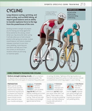 213S P O R T S - S P E C I F I C C O R E T R A I N I N G
Long-distance cycling, sprinting, and
stunt cycling, such as BMX biking, all
require good balance and an ability
to transfer explosive force to the legs
from the powerhouse of the core.
CYCLING
Building isometric strength will prepare
you for bracing your body against the
forces exerted by the varying, uneven
terrain you may encounter when cycling.
It will also allow you to hold a braced
position when going over jumps, increase
overall balance, and reduce unwanted
sideways movement in your torso
when pedalling. Improving your
side flexion will help you to lean
into corners on the bicycle in
situations where you are trying
to maximize speed.
SPORTS SUCH AS...
 ▪ Track cycling
 ▪ Road racing
 ▪ Mountain biking
 ▪ BMX biking
A strong core helps you
to maintain a good
posture when cycling
PREPARATION
Warm-ups for cycling
should involve dynamic
stretches that imitate the
movements required and
to prepare your body for
strenuous activity. Cool-
downs should involve
static stretches to stop
your muscles seizing up.
 ■ Isometric
Isometric
exercises
such as planks
(»pp.102–05) build core
stability, enabling you to hold
the correct posture when
cycling. These will also help
your balance and strength
against external forces.
 ■ Extension
Extension
exercises such
as GHD back
extensions (»p.143) target
your spine, lower back, and
glutes. These create a core
base for driving the pedalling
motion, and help rebalance
muscles after periods of
fixed flexion.
 ■ Side ﬂexion
Side flexion
exercises,
such as heel
reaches (»p.82), improve
your spinal strength and
flexibility. This will further
improve your posture
and pedalling ability.
Perform strength-training circuits, with an emphasis
on leg exercises, to develop your explosive power; the
more these mimic the types of movement frequently used
in cycling, the better. Tightness of the leg muscles is an
occupational hazard for cyclists, so make sure you include
a comprehensive stretching program in your training.
CORE-STRENGTH TRAINING FOR CYCLING
 