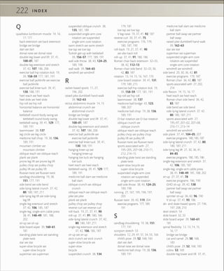 222 I N D E X
Q
quadratus lumborum muscle 14, 16,
17, 171
back extension see back extension
bridge see bridge
dart see dart
dorsal raise see dorsal raise
double-leg lower and lift 37, 41,
100–01, 187
double-leg extension and stretch
37, 42, 107, 186, 206
exercise ball hip rotation kick 19,
39, 158–59, 177, 181, 191
exercise ball jackknife see exercise
ball jackknife
exercise ball knee tuck 39, 41,
130, 188, 191
heel reach see heel reach
heel slide see heel slide
hip roll see hip roll
horizontal balance see horizontal
balance
kettlebell round-body swing see
kettlebell round-body swing
kettlebell swing 39, 41, 129, 177,
189, 191
lawnmower 38, 137
leg circle see leg circle
medicine ball chop 19, 38, 136,
189, 191
mountain climber see
mountain climber
oblique reach see oblique reach
plank see plank
prone leg lift see prone leg lift
pulley chop see pulley chop
pulley lift see pulley lift
Russian twist see Russian twist
sandbag shouldering 19, 38,
151, 177, 191
side bend see side bend
side-lying lateral crunch 37, 42,
80, 180, 187, 211
side-lying leg lift see side-lying
leg lift
single-leg extension and stretch
37, 42, 106, 185, 187
single-leg, single-arm cable press
38, 41, 148–49, 181, 188,
202
sit-up see sit-up
slide board wiper 39, 160–61,
181
standing plate twist see standing
plate twist
star see star
super-slow bicycle see
super-slow bicycle
superman see superman
suspended oblique crunch 38,
135, 181, 189
suspended single-arm core
rotation see suspended
single-arm core rotation
swim stretch see swim stretch
toe tap see toe tap
Turkish get-up with kettlebell
39, 156–57, 177, 189, 191
wall side throw 38, 43, 124–25,
189, 198
wall walk 39, 164–65
windmill see windmill
R
racket-based sports 11, 27,
196, 202
raised pike dumbbell hand-walk
39, 162–63
rectus abdominis muscle 14, 15
abdominal crunch see
abdominal crunch
bridge see bridge
double-leg lower and lift 37, 41,
100–01, 187
double-leg extension and stretch
37, 42, 107, 186, 206
exercise ball jackknife see
exercise ball jackknife
exercise ball knee tuck 39, 41,
130, 188, 191
hanging knee-up see
hanging knee-up
hanging toe tuck see hanging
toe tuck
heel reach see heel reach
kettlebell swing 39, 41, 129, 177,
189, 191
medicine ball slam see medicine
ball slam
oblique crunch see oblique
crunch
oblique reach see oblique reach
pike see pike
plank see plank
pulley chop see pulley chop
reverse curl see reverse curl
roll-back 19, 21, 37, 41, 90
roll-up 37, 41, 91, 180, 186
side-lying lateral crunch 37, 42,
80, 180, 187, 211
single-leg extension and stretch
37, 42, 106, 185, 187
sit-up see sit-up
stick crunch see stick crunch
super-slow bicycle see
super-slow
bicycle
suspended crunch 38, 134,
179, 181
toe tap see toe tap
V leg-raise 19, 37, 41, 92, 187
reverse curl 30, 37, 41, 75
exercise programs 176, 179,
180, 187, 190
roll-back 19, 21, 37, 41, 90
see also back roll
roll-up 37, 41, 91, 180, 186
Roman chair back extension 32–33,
38, 42, 112–13
Roman chair side bend 32–33, 36,
42, 83, 187
rotation 13, 14, 15, 16, 167, 170
core board rotation 39, 41, 131,
179, 189, 215
exercise ball hip rotation kick 19,
39, 158–59, 177, 181, 191
hip roll see hip roll
lawnmower 38, 137
medicine ball bridge 43, 123,
188, 207
medicine ball chop 19, 38, 136,
189, 191
O-bar rotation see O-bar rotation
oblique crunch see
oblique crunch
oblique reach see oblique reach
pulley chop see pulley chop
pulley lift see pulley lift
Russian twist see Russian twist
sports associated with 27,
195–205, 207–08, 210–11,
212, 214–15
standing plate twist see standing
plate twist
super-slow bicycle see
super-slow bicycle
suspended single-arm core
rotation see suspended
single-arm core rotation
wall side throw 38, 43, 124–25,
189, 198
running 27, 167, 195, 196, 197,
203
Russian twist 39, 43, 119, 204
exercise programs 177, 189,
191
S
sandbag shouldering 19, 38, 151,
177, 191
scorpion stretch 53
shoulders 12, 29, 47, 51, 54, 55, 166
child’s pose 29, 52, 168, 183
dart see dart
dorsal raise see dorsal raise
medicine ball chop 19, 38, 136,
189, 191
medicine ball slam see medicine
ball slam
partner ball swap see partner
ball swap
raised pike dumbbell hand-walk
39, 162–63
star see star
superman see superman
suspended single-arm core
rotation see suspended
single-arm core rotation
windmill see windmill
side bend 20, 30, 36, 42, 81
exercise programs 179, 187
Roman chair 36, 42, 83, 187
sports associated with 27, 202,
214
side ﬂexion 14, 15, 16, 17
heel reach see heel reach
Roman chair side bend 36, 42,
83, 187
side bend see side bend
side-lying lateral crunch 37, 42,
80, 180, 187, 211
sports associated with 27,
195–97, 201–02, 207–08,
210–11, 213–14
windmill see windmill
side plank 37, 41, 104–05, 207
exercise programs 180, 185, 187
side-lying lateral crunch 37, 42, 80,
180, 187, 211
side-lying leg lift 21, 30, 36, 41,
84–85
exercise programs 180, 185, 186
single-leg extension and stretch 37,
42, 106, 185, 187
single-leg, single-arm cable press
38, 41, 148–49, 181, 188, 202
sit-up 27, 37, 41, 78
exercise programs 186, 190
GHD sit-up 39, 42, 138
partner ball swap see partner
ball swap
sprinter sit-up 36, 42, 96, 190
V sit-up 37, 41, 93, 186
ski- and skate-based sports 27, 196,
197, 208, 210
skier stretch 54
slide board 32, 33
slide board wiper 39, 160–61,
181
spinal ﬂexibility 12, 13, 14, 15,
16, 17
bridge see bridge
cat and camel 29, 50, 168,
183
child’s pose 29, 52, 168, 183
cobra 53, 169
double-leg lower and lift 37, 41,
 