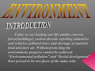 Today we are leading our life amidst concrete
forest{buildings}, carbon dioxide expelling industries
and vehicles, polluted river, and shortage of nutrient
food and pure air. Without protecting the
environment, progress cannot be achieved.
“Environmental pollution” and “Social development”
have proved to be two faces of the same coin.
 