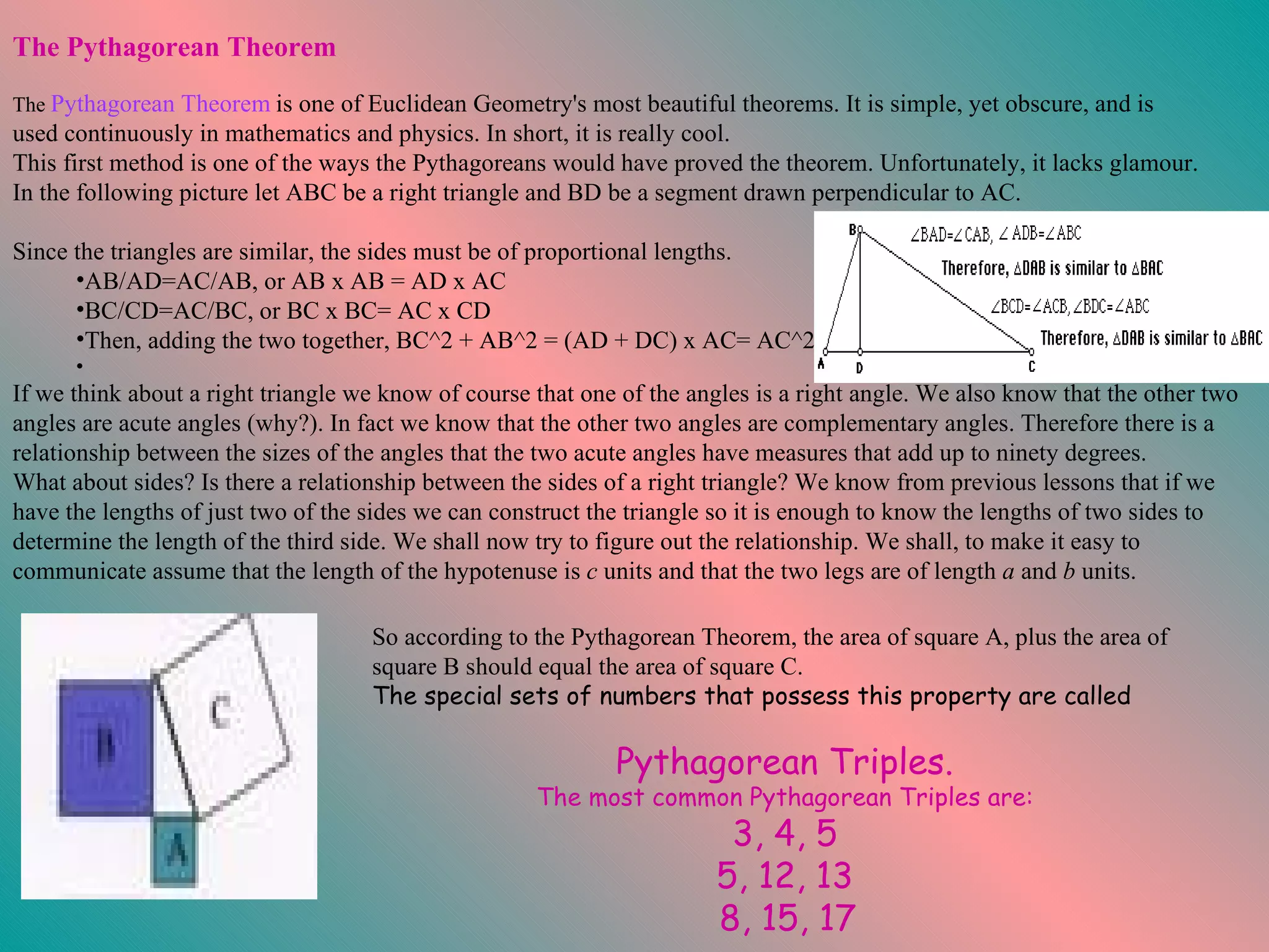 If we think about a right triangle we know of course that one of the angles is a right angle. We also know that the other two angles are acute angles (why?). In fact we know that the other two angles are complementary angles. Therefore there is a relationship between the sizes of the angles that the two acute angles have measures that add up to ninety degrees.  What about sides? Is there a relationship between the sides of a right triangle? We know from previous lessons that if we have the lengths of just two of the sides we can construct the triangle so it is enough to know the lengths of two sides to determine the length of the third side. We shall now try to figure out the relationship. We shall, to make it easy to communicate assume that the length of the hypotenuse is  c  units and that the two legs are of length  a  and  b  units.  So according to the Pythagorean Theorem, the area of square A, plus the area of square B should equal the area of square C.  The special sets of numbers that possess this property are called  Pythagorean Triples.   The most common Pythagorean Triples are:   3, 4, 5   5, 12, 13   8, 15, 17 The Pythagorean Theorem                                                                                                            The  Pythagorean Theorem   is one of Euclidean Geometry's most beautiful theorems. It is simple, yet obscure, and is used continuously in mathematics and physics. In short, it is really cool. This first method is one of the ways the Pythagoreans would have proved the theorem. Unfortunately, it lacks glamour. In the following picture let ABC be a right triangle and BD be a segment drawn perpendicular to AC.  Since the triangles are similar, the sides must be of proportional lengths.  AB/AD=AC/AB, or AB x AB = AD x AC  BC/CD=AC/BC, or BC x BC= AC x CD  Then, adding the two together, BC^2 + AB^2 = (AD + DC) x AC= AC^2 