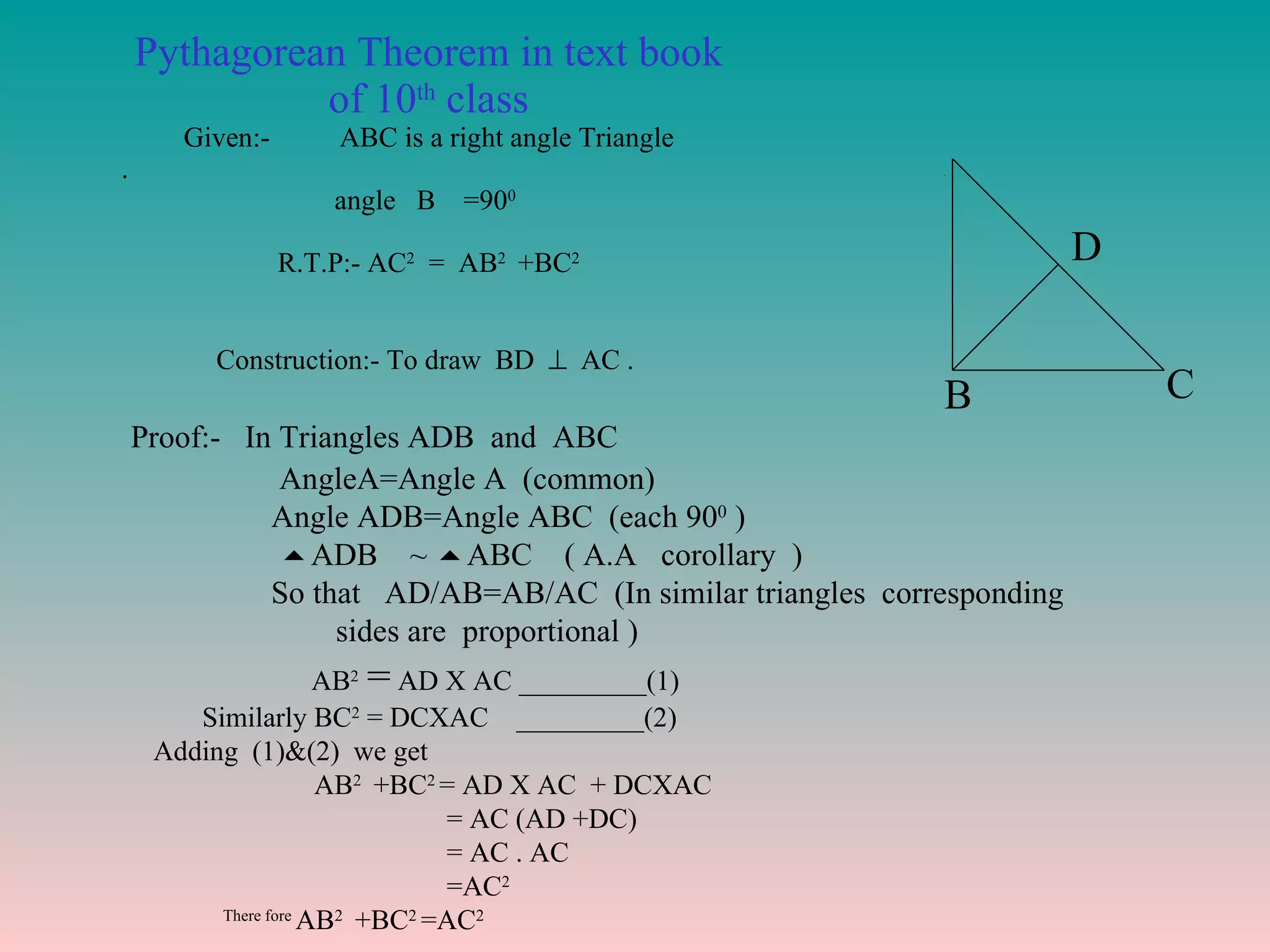 Pythagorean Theorem in text book of 10 th  class Given:-  ABC is a right angle Triangle .  angle  B  =90 0   R.T.P:- AC 2   =  AB 2  +BC 2   Construction:- To draw  BD     AC .  A B C D Proof:-  In Triangles ADB  and  ABC AngleA=Angle A  (common) Angle ADB=Angle ABC  (each 90 0  )  ADB  ~   ABC  ( A.A  corollary  ) So that  AD/AB=AB/AC  (In similar triangles  corresponding  sides are  proportional )  AB 2  =  AD X AC _________(1) Similarly BC 2  = DCXAC  _________(2) Adding  (1)&(2)  we get  AB 2  +BC 2  = AD X AC  + DCXAC = AC (AD +DC) = AC . AC =AC 2 There fore  AB 2  +BC 2  =AC 2 