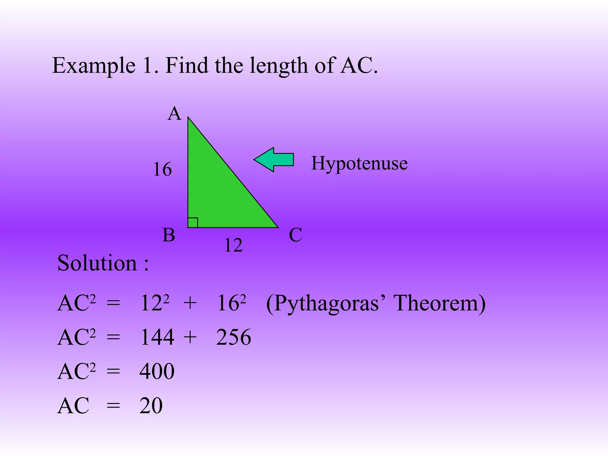 Example 1. Find the length of AC. AC 2   =  12 2   +  16 2  (Pythagoras’ Theorem) AC 2 =  144  +  256 AC 2   =  400 AC  =  20 A C B 16 12 Solution : Hypotenuse 