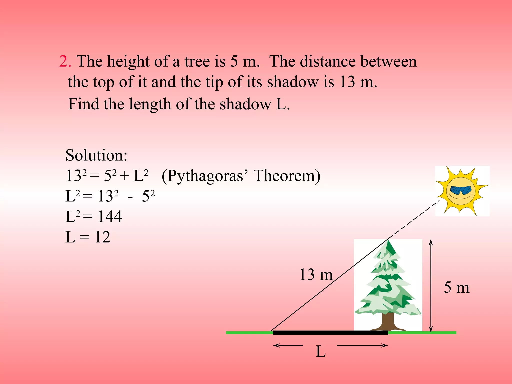 2.  The height of a tree is 5 m.  The distance between  the top of it and the tip of its shadow is 13 m. Solution: 13 2  = 5 2  + L 2   (Pythagoras’ Theorem) L 2  = 13 2   -  5 2  L 2  = 144 L = 12 Find the length of the shadow L. L 5 m 13 m 