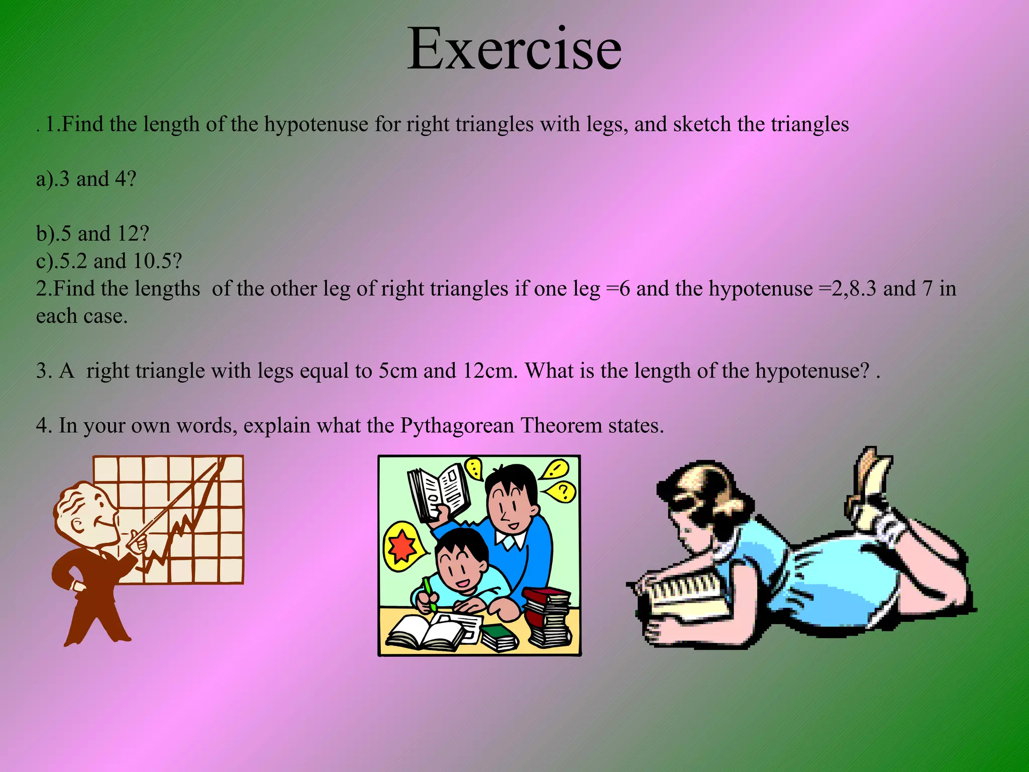 Exercise .  1.Find the length of the hypotenuse for right triangles with legs, and sketch the triangles a).3 and 4? b).5 and 12?  c).5.2 and 10.5? 2.Find the lengths  of the other leg of right triangles if one leg =6 and the hypotenuse =2,8.3 and 7 in each case. 3. A  right triangle with legs equal to 5cm and 12cm. What is the length of the hypotenuse? . 4. In your own words, explain what the Pythagorean Theorem states. 