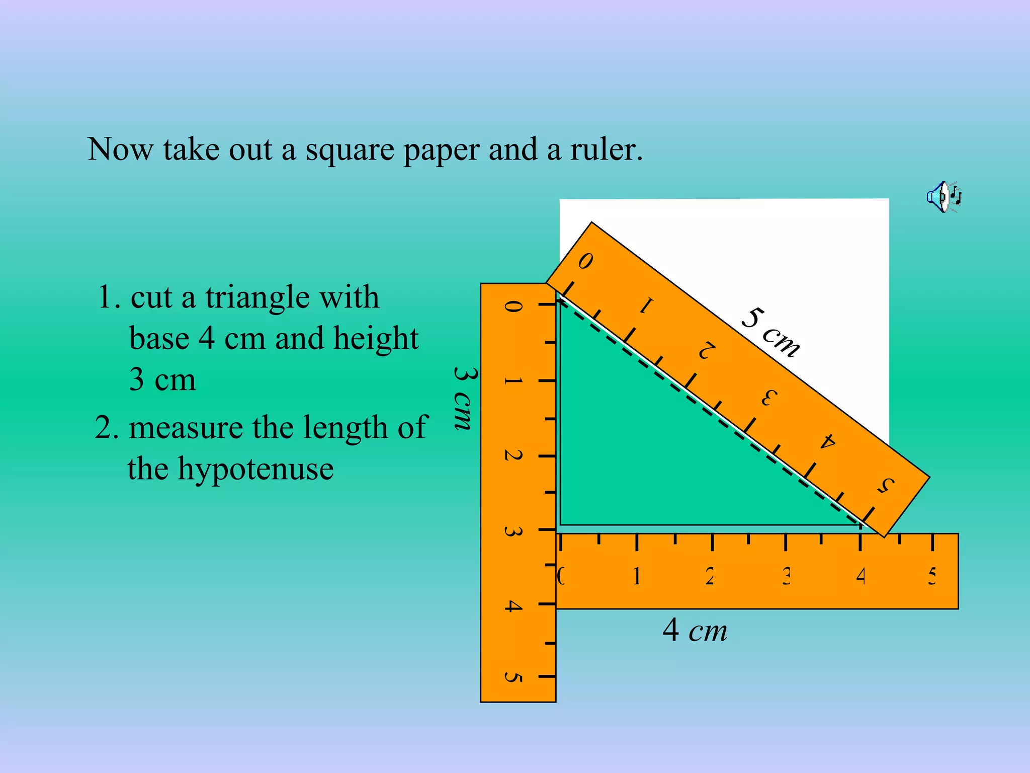 1. cut a triangle with base 4 cm and height 3 cm 4  cm 3  cm 2. measure the length of the hypotenuse  Now take out a square paper and a ruler. 5  cm 0 1 2 3 4 5 0 1 2 3 4 5 0 1 2 3 4 5 