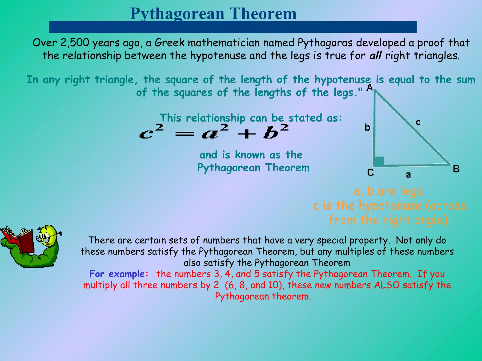 Pythagorean Theorem Over 2,500 years ago, a Greek mathematician named Pythagoras developed a proof that the relationship between the hypotenuse and the legs is true for  all  right triangles . In any right triangle, the square of the length of the hypotenuse is equal to the sum of the squares of the lengths of the legs.&quot;   This relationship can be stated as: and is known as the  Pythagorean Theorem a, b are legs. c is the hypotenuse (across from the right angle). There are certain sets of numbers that have a very special property.  Not only do these numbers satisfy the Pythagorean Theorem, but any multiples of these numbers also satisfy the Pythagorean Theorem For example :   the numbers 3, 4, and 5 satisfy the Pythagorean Theorem.  If you multiply all three numbers by 2  (6, 8, and 10), these new numbers ALSO satisfy the Pythagorean theorem.          