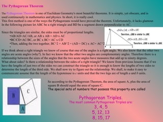 If we think about a right triangle we know of course that one of the angles is a right angle. We also know that the other two angles are acute angles (why?). In fact we know that the other two angles are complementary angles. Therefore there is a relationship between the sizes of the angles that the two acute angles have measures that add up to ninety degrees.  What about sides? Is there a relationship between the sides of a right triangle? We know from previous lessons that if we have the lengths of just two of the sides we can construct the triangle so it is enough to know the lengths of two sides to determine the length of the third side. We shall now try to figure out the relationship. We shall, to make it easy to communicate assume that the length of the hypotenuse is  c  units and that the two legs are of length  a  and  b  units.  So according to the Pythagorean Theorem, the area of square A, plus the area of square B should equal the area of square C.  The special sets of numbers that possess this property are called  Pythagorean Triples.   The most common Pythagorean Triples are:   3, 4, 5   5, 12, 13   8, 15, 17 The Pythagorean Theorem                                                                                                            The  Pythagorean Theorem   is one of Euclidean Geometry's most beautiful theorems. It is simple, yet obscure, and is used continuously in mathematics and physics. In short, it is really cool. This first method is one of the ways the Pythagoreans would have proved the theorem. Unfortunately, it lacks glamour. In the following picture let ABC be a right triangle and BD be a segment drawn perpendicular to AC.  Since the triangles are similar, the sides must be of proportional lengths.  AB/AD=AC/AB, or AB x AB = AD x AC  BC/CD=AC/BC, or BC x BC= AC x CD  Then, adding the two together, BC^2 + AB^2 = (AD + DC) x AC= AC^2 