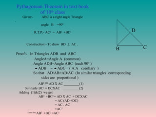 Pythagorean Theorem in text book of 10 th  class Given:-  ABC is a right angle Triangle .  angle  B  =90 0   R.T.P:- AC 2   =  AB 2  +BC 2   Construction:- To draw  BD     AC .  A B C D Proof:-  In Triangles ADB  and  ABC AngleA=Angle A  (common) Angle ADB=Angle ABC  (each 90 0  )  ADB  ~   ABC  ( A.A  corollary  ) So that  AD/AB=AB/AC  (In similar triangles  corresponding  sides are  proportional )  AB 2  =  AD X AC _________(1) Similarly BC 2  = DCXAC  _________(2) Adding  (1)&(2)  we get  AB 2  +BC 2  = AD X AC  + DCXAC = AC (AD +DC) = AC . AC =AC 2 There fore  AB 2  +BC 2  =AC 2 