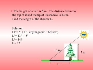 2.  The height of a tree is 5 m.  The distance between  the top of it and the tip of its shadow is 13 m. Solution: 13 2  = 5 2  + L 2   (Pythagoras’ Theorem) L 2  = 13 2   -  5 2  L 2  = 144 L = 12 Find the length of the shadow L. L 5 m 13 m 