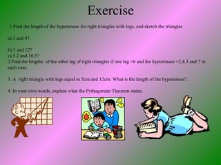 Exercise .  1.Find the length of the hypotenuse for right triangles with legs, and sketch the triangles a).3 and 4? b).5 and 12?  c).5.2 and 10.5? 2.Find the lengths  of the other leg of right triangles if one leg =6 and the hypotenuse =2,8.3 and 7 in each case. 3. A  right triangle with legs equal to 5cm and 12cm. What is the length of the hypotenuse? . 4. In your own words, explain what the Pythagorean Theorem states. 