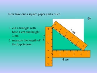 1. cut a triangle with base 4 cm and height 3 cm 4  cm 3  cm 2. measure the length of the hypotenuse  Now take out a square paper and a ruler. 5  cm 0 1 2 3 4 5 0 1 2 3 4 5 0 1 2 3 4 5 