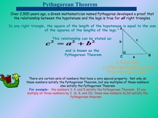 Pythagorean Theorem Over 2,500 years ago, a Greek mathematician named Pythagoras developed a proof that the relationship between the hypotenuse and the legs is true for  all  right triangles . In any right triangle, the square of the length of the hypotenuse is equal to the sum of the squares of the lengths of the legs."   This relationship can be stated as: and is known as the  Pythagorean Theorem a, b are legs. c is the hypotenuse (across from the right angle). There are certain sets of numbers that have a very special property.  Not only do these numbers satisfy the Pythagorean Theorem, but any multiples of these numbers also satisfy the Pythagorean Theorem For example :   the numbers 3, 4, and 5 satisfy the Pythagorean Theorem.  If you multiply all three numbers by 2  (6, 8, and 10), these new numbers ALSO satisfy the Pythagorean theorem.          