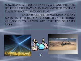 NOWADAYS, A STUDENT CAN FLY A PLANE WITH THE
HELP OF LASER RAYS. MAN HAS INVENTED TO FLY A
PLANE WITHOUT USING ANY FUAL.
           LASER IS USEFUL TO MANKIND IN MANY
WAYS. IN FUTURE, MANY UNBELIEVABLE THINGS
ARE GOING TO HAPPEN WITH THE USE OF LASER
RAYS.
 