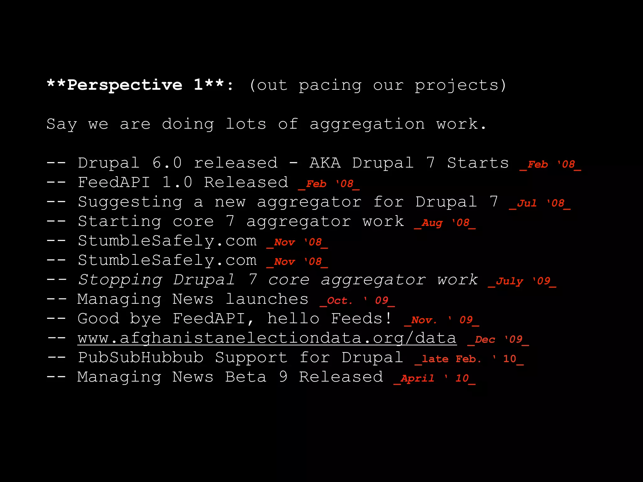 **Perspective 1**: (out pacing our projects)

Say we are doing lots of aggregation work.

--   Drupal 6.0 released - AKA Drupal 7 Starts _Feb ‘08_
--   FeedAPI 1.0 Released _Feb ‘08_
--   Suggesting a new aggregator for Drupal 7 _Jul ‘08_
--   Starting core 7 aggregator work _Aug ‘08_
--   StumbleSafely.com _Nov ‘08_
--   StumbleSafely.com _Nov ‘08_
--   Stopping Drupal 7 core aggregator work _July ‘09_
--   Managing News launches _Oct. ‘ 09_
--   Good bye FeedAPI, hello Feeds! _Nov. ‘ 09_
--   www.afghanistanelectiondata.org/data _Dec ‘09_
--   PubSubHubbub Support for Drupal _late Feb. ‘ 10_
--   Managing News Beta 9 Released _April ‘ 10_
 