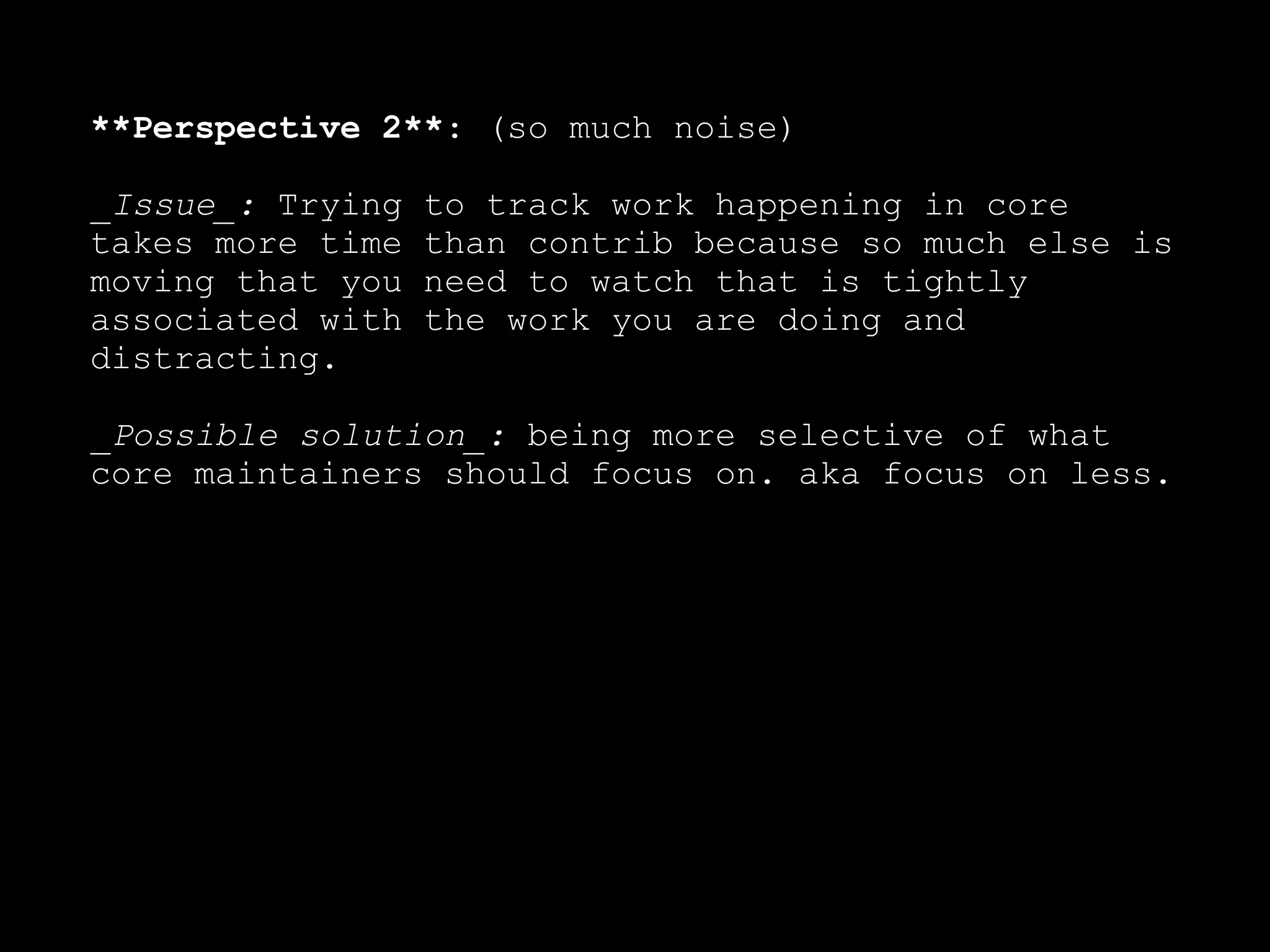 **Perspective 2**: (so much noise)

_Issue_: Trying   to track work happening in core
takes more time   than contrib because so much else is
moving that you   need to watch that is tightly
associated with   the work you are doing and
distracting.

_Possible solution_: being more selective of what
core maintainers should focus on. aka focus on less.
 