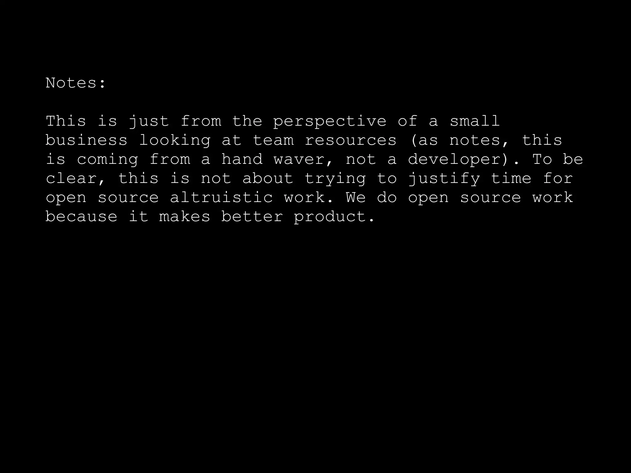 Notes:

This is just from the perspective of a small
business looking at team resources (as notes, this
is coming from a hand waver, not a developer). To be
clear, this is not about trying to justify time for
open source altruistic work. We do open source work
because it makes better product.
 