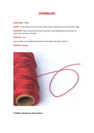 VERMELHO

SIGNIFICADO - Paixão

POEMA – O vermelho corre-nos nas veias todos os dias, é essencial á vida. O vermelho é fogo.

ADIVINHAS – Qual é coisa qual é ela que é vermelha e avermelhada que caminha bem no
mato e não caminha na estrada?

RESPOSTA - Fogo

Sou vermelho, sou vermelho quando estás corado dizem que estas como um …

RESPOSTA - Tomate.




Trabalho realizado por: Raquel Bessa
 