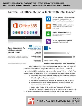 APRIL 2013
A PRINCIPLED TECHNOLOGIES TEST REPORT
Commissioned by Intel Corp.
TABLETS FOR BUSINESS: WORKING WITH OFFICE 365 ON THE INTEL CORE
PROCESSOR-POWERED TABLET VS. IPAD, ANDROID, AND WINDOWS RT TABLETS
What good is having a sleek and responsive tablet if you can’t use it to get real
work done? In our labs, we compared the Office 365 experience on a number of
representative tablets in a business environment. Our findings? Unlike the Apple iPad,
Android tablet, and Windows RT tablet, only the Intel Core processor-powered tablet:
 Provided all the features and functionality available in desktop versions of
Word, Excel, PowerPoint, and Outlook
 Accessed Office applications and SkyDrive Pro documents while offline
 Opened password-protected documents for secure collaboration with
documents stored in the cloud
 Supported all the ways IT can deploy applications with Office 365
The Intel Core processor-powered tablet also opened documents for editing up
to 88 percent faster than the other tablets, to get you working with minimal wait.
 