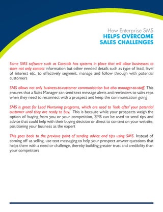 How Enterprise SMS
                                                        Helps overcome
                                                       sales cHallenges


Some SMS software such as Coretalk has systems in place that will allow businesses to
store not only contact information but other needed details such as type of lead, level
of interest etc. to effectively segment, manage and follow through with potential
customers

SMS allows not only business-to-customer communication but also manager-to-staff. This
ensures that a Sales Manager can send text message alerts and reminders to sales reps
when they need to reconnect with a prospect and keep the communication going

SMS is great for Lead Nurturing programs, which are used to ‘look after’ your potential
customer until they are ready to buy. This is because while your prospects weigh the
option of buying from you or your competition, SMS can be used to send tips and
advice that could help with their buying decision or direct to content on your website,
positioning your business as the expert

This goes back to the previous point of sending advice and tips using SMS. Instead of
coming off as selling, use text messaging to help your prospect answer questions that
helps them with a need or challenge, thereby building greater trust and credibility than
your competitors
 