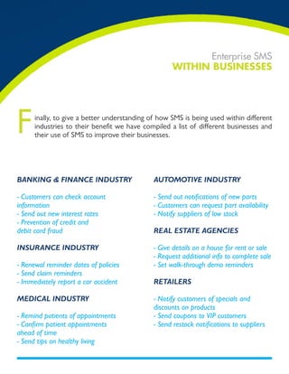 Enterprise SMS
                                                    WiTHin Businesses




F     inally, to give a better understanding of how SMS is being used within different
      industries to their benefit we have compiled a list of different businesses and
      their use of SMS to improve their businesses.




Banking & finanCE industry                    automotivE industry

- Customers can check account                 - Send out notifications of new parts
information                                   - Customers can request part availability
- Send out new interest rates                 - Notify suppliers of low stock
- Prevention of credit and
debit card fraud                              rEal EstatE agEnCiEs

insuranCE industry                            - Give details on a house for rent or sale
                                              - Request additional info to complete sale
- Renewal reminder dates of policies          - Set walk-through demo reminders
- Send claim reminders
- Immediately report a car accident           rEtailErs

mEdiCal industry                              - Notify customers of specials and
                                              discounts on products
- Remind patients of appointments             - Send coupons to VIP customers
- Confirm patient appointments                - Send restock notifications to suppliers
ahead of time
- Send tips on healthy living
 