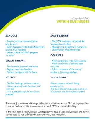 Enterprise SMS
                                                    WiTHin Businesses



sChools                                       sPas & salons

- Keep in constant communication              - Notify VIP customers of special Spa
with parents                                  treatments and offers
- Notify parents of important school events   - Appointment reminders to customers
such as PTA meetings                          - Confirmation of appointments
- Inform parents of child’s progress
 in school                                    CouriErs

CrEdit unions                                 - Notify customers of package arrivals
                                              - Notify customers of delivery date
- Send overdue payment reminders              and time
- Register new memberships                    - Inform customers of the cost of
- Request additional info for loans           sending a particular package

hotEls                                        rEstaurants

- Confirm bookings with convenience           -Allow customer to book dining
- Inform guests of hotel functions and        appointments
 activities                                   -Send out special coupons to customers
- Gain guest feedback on the service          -Customers can place takeout orders
provided


These are just some of the ways industries and businesses use SMS to improve their
business. Whatever the communication need, SMS can definitely satisfy.

In the final part of the Coretalk Whitepaper we take a look on Coretalk and how it
can be used to not only benefit your business, but improve it.
 