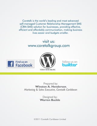 Coretalk is the world’s leading and most advanced
 self-managed Customer Relationship Management SMS
  (CRM-SMS) solution for businesses, providing effective,
efficient and affordably communication, making business
             lives easier and budgets smaller.


               visit us:
        www.coretalkgroup.com




                    Prepared by:
             Winston A. Henderson,
    Marketing & Sales Executive, Coretalk Caribbean

                    Designed by:
                   Warren Buckle




             ©2011 Coretalk Caribbean Limited
 