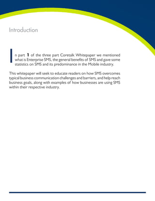Introduction




I   n part 1 of the three part Coretalk Whitepaper we mentioned
    what is Enterprise SMS, the general benefits of SMS and gave some
    statistics on SMS and its predominance in the Mobile industry.

This whitepaper will seek to educate readers on how SMS overcomes
typical business communication challenges and barriers, and help reach
business goals, along with examples of how businesses are using SMS
within their respective industry.
 