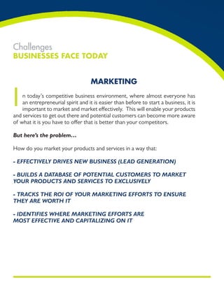 Challenges
Businesses Face Today


                                    markeTing


I   n today’s competitive business environment, where almost everyone has
    an entrepreneurial spirit and it is easier than before to start a business, it is
    important to market and market effectively. This will enable your products
and services to get out there and potential customers can become more aware
of what it is you have to offer that is better than your competitors.

But here’s the problem…

How do you market your products and services in a way that:

- EffECtivEly drivEs nEw BusinEss (lEad gEnEration)

- Builds a dataBasE of PotEntial CustomErs to markEt
your ProduCts and sErviCEs to ExClusivEly

- traCks thE roi of your markEting Efforts to EnsurE
thEy arE worth it

- idEntifiEs whErE markEting Efforts arE
most EffECtivE and CaPitalizing on it
 
