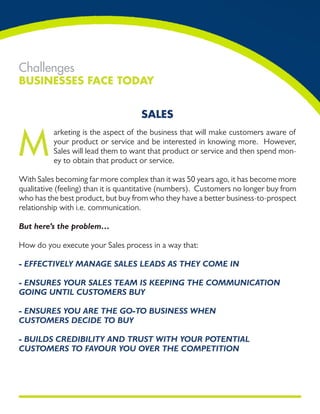 Challenges
Businesses Face Today


                                     sales


M
          arketing is the aspect of the business that will make customers aware of
          your product or service and be interested in knowing more. However,
          Sales will lead them to want that product or service and then spend mon-
          ey to obtain that product or service.

With Sales becoming far more complex than it was 50 years ago, it has become more
qualitative (feeling) than it is quantitative (numbers). Customers no longer buy from
who has the best product, but buy from who they have a better business-to-prospect
relationship with i.e. communication.

But here’s the problem…

How do you execute your Sales process in a way that:

- EffECtivEly managE salEs lEads as thEy ComE in

- EnsurEs your salEs tEam is kEEPing thE CommuniCation
going until CustomErs Buy

- EnsurEs you arE thE go-to BusinEss whEn
CustomErs dECidE to Buy

- Builds CrEdiBility and trust with your PotEntial
CustomErs to favour you ovEr thE ComPEtition
 