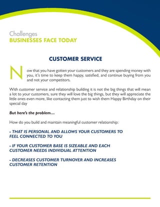 Challenges
Businesses Face Today


                        cusTomer service


N         ow that you have gotten your customers and they are spending money with
          you, it’s time to keep them happy, satisfied, and continue buying from you
          and not your competitors.

With customer service and relationship building it is not the big things that will mean
a lot to your customers, sure they will love the big things, but they will appreciate the
little ones even more, like contacting them just to wish them Happy Birthday on their
special day

But here’s the problem…

How do you build and maintain meaningful customer relationship:

- that is PErsonal and allows your CustomErs to
fEEl ConnECtEd to you

- if your CustomEr BasE is sizEaBlE and EaCh
CustomEr nEEds individual attEntion

- dECrEasEs CustomEr turnovEr and inCrEasEs
CustomEr rEtEntion
 