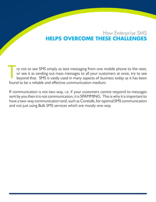 How Enterprise SMS
                       Helps overcome THese cHallenges




T   ry not to see SMS simply as text messaging from one mobile phone to the next,
    or see it as sending out mass messages to all your customers at once, try to see
    beyond that. SMS is vastly used in many aspects of business today as it has been
found to be a reliable and effective communication medium.

If communication is not two-way, i.e. if your customers cannot respond to messages
sent by you then it is not communication, it is SPAMMING. This is why it is important to
have a two-way communication tool, such as Coretalk, for optimal SMS communication
and not just using Bulk SMS services which are mostly one-way.
 