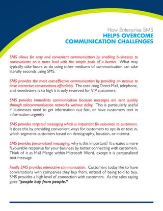 How Enterprise SMS
                                            Helps overcome
                                   communicaTion cHallenges

SMS allows for easy and convenient communication by enabling businesses to
communicate on a mass level with the simple push of a button. What may
typically take hours to do using other mediums of communication can take
literally seconds using SMS.

SMS provides the most cost-effective communication by providing an avenue to
have interactive conversations affordably. The cost using Direct Mail, telephone,
and newsletters is so high it is only reserved for VIP customers

SMS provides immediate communication because messages are sent quickly
through telecommunication networks without delay. This is particularly useful
if businesses need to get information out fast, or have customers text in
information urgently

SMS provides targeted messaging which is important for relevance to customers.
It does this by providing convenient ways for customers to opt-in or text in,
which segments customers based on demography, location, or interest.

SMS provides personalized messaging; why is this important? It creates a more
favourable response for your business by better connecting with customers.
Think of it as Mail Merge within Microsoft Word, except it is personalized
text message

Finally SMS provides interactive communication. Customers today like to have
conversations with companies they buy from, instead of being told to buy.
SMS provides a high level of connection with customers. As the sales saying
goes “people buy from people.”
 