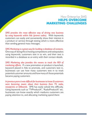 How Enterprise SMS
                                                      Helps overcome
                                                 markeTing cHallenges


SMS provides the most effective way of driving new business
by using keywords within Ads (promo codes). With keywords
customers can easily and conveniently show their interest in
a product or service through texting which is more effective
than sending general mass messages.

SMS Marketing is a great way for building a database of contacts.
One way of doing this is hosting competitions and sweepstakes
using keywords; customers text in to win, and their text is
recorded in a database as an entry with their contact details.

SMS Marketing also provides the means to track the ROI of
marketing efforts. If a new promotion or product is launched,
keyword placed in Ads to promote, and customers text in,
businesses can use how many customers text in to track
potential customer amounts and how many of those potentials
became paying customers

In previous years it was difficult for businesses to know if customers
were becoming aware about their business from TV, radio,
newsprints or billboards. SMS has easily solved this difficulty.
Using keywords such as ‘TVProductX’, ‘RadioProductX’ etc.
businesses can know exactly which mediums customers are
paying attention to, and allocating marketing spend there
 
