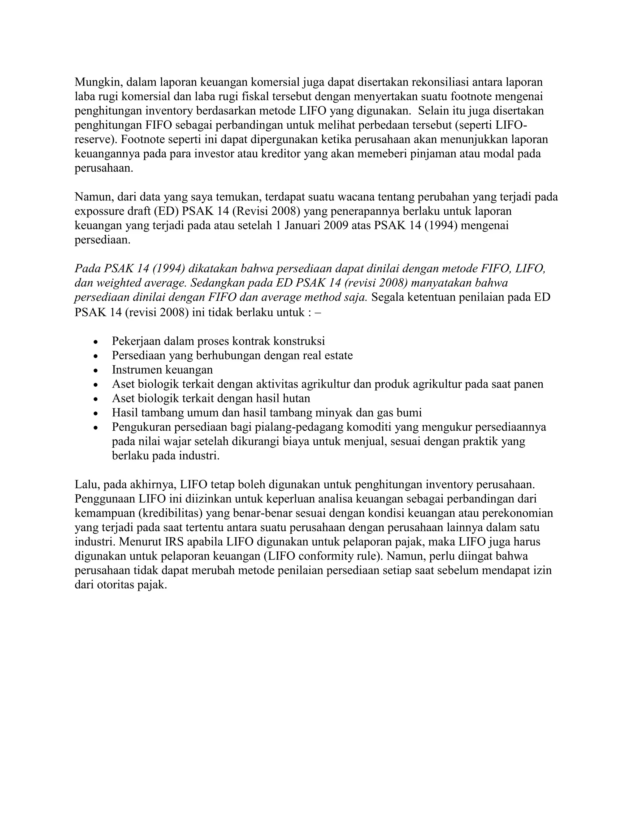 Mungkin, dalam laporan keuangan komersial juga dapat disertakan rekonsiliasi antara laporan
laba rugi komersial dan laba rugi fiskal tersebut dengan menyertakan suatu footnote mengenai
penghitungan inventory berdasarkan metode LIFO yang digunakan. Selain itu juga disertakan
penghitungan FIFO sebagai perbandingan untuk melihat perbedaan tersebut (seperti LIFO-
reserve). Footnote seperti ini dapat dipergunakan ketika perusahaan akan menunjukkan laporan
keuangannya pada para investor atau kreditor yang akan memeberi pinjaman atau modal pada
perusahaan.

Namun, dari data yang saya temukan, terdapat suatu wacana tentang perubahan yang terjadi pada
expossure draft (ED) PSAK 14 (Revisi 2008) yang penerapannya berlaku untuk laporan
keuangan yang terjadi pada atau setelah 1 Januari 2009 atas PSAK 14 (1994) mengenai
persediaan.

Pada PSAK 14 (1994) dikatakan bahwa persediaan dapat dinilai dengan metode FIFO, LIFO,
dan weighted average. Sedangkan pada ED PSAK 14 (revisi 2008) manyatakan bahwa
persediaan dinilai dengan FIFO dan average method saja. Segala ketentuan penilaian pada ED
PSAK 14 (revisi 2008) ini tidak berlaku untuk :

       Pekerjaan dalam proses kontrak konstruksi
       Persediaan yang berhubungan dengan real estate
       Instrumen keuangan
       Aset biologik terkait dengan aktivitas agrikultur dan produk agrikultur pada saat panen
       Aset biologik terkait dengan hasil hutan
       Hasil tambang umum dan hasil tambang minyak dan gas bumi
       Pengukuran persediaan bagi pialang-pedagang komoditi yang mengukur persediaannya
       pada nilai wajar setelah dikurangi biaya untuk menjual, sesuai dengan praktik yang
       berlaku pada industri.

Lalu, pada akhirnya, LIFO tetap boleh digunakan untuk penghitungan inventory perusahaan.
Penggunaan LIFO ini diizinkan untuk keperluan analisa keuangan sebagai perbandingan dari
kemampuan (kredibilitas) yang benar-benar sesuai dengan kondisi keuangan atau perekonomian
yang terjadi pada saat tertentu antara suatu perusahaan dengan perusahaan lainnya dalam satu
industri. Menurut IRS apabila LIFO digunakan untuk pelaporan pajak, maka LIFO juga harus
digunakan untuk pelaporan keuangan (LIFO conformity rule). Namun, perlu diingat bahwa
perusahaan tidak dapat merubah metode penilaian persediaan setiap saat sebelum mendapat izin
dari otoritas pajak.
 