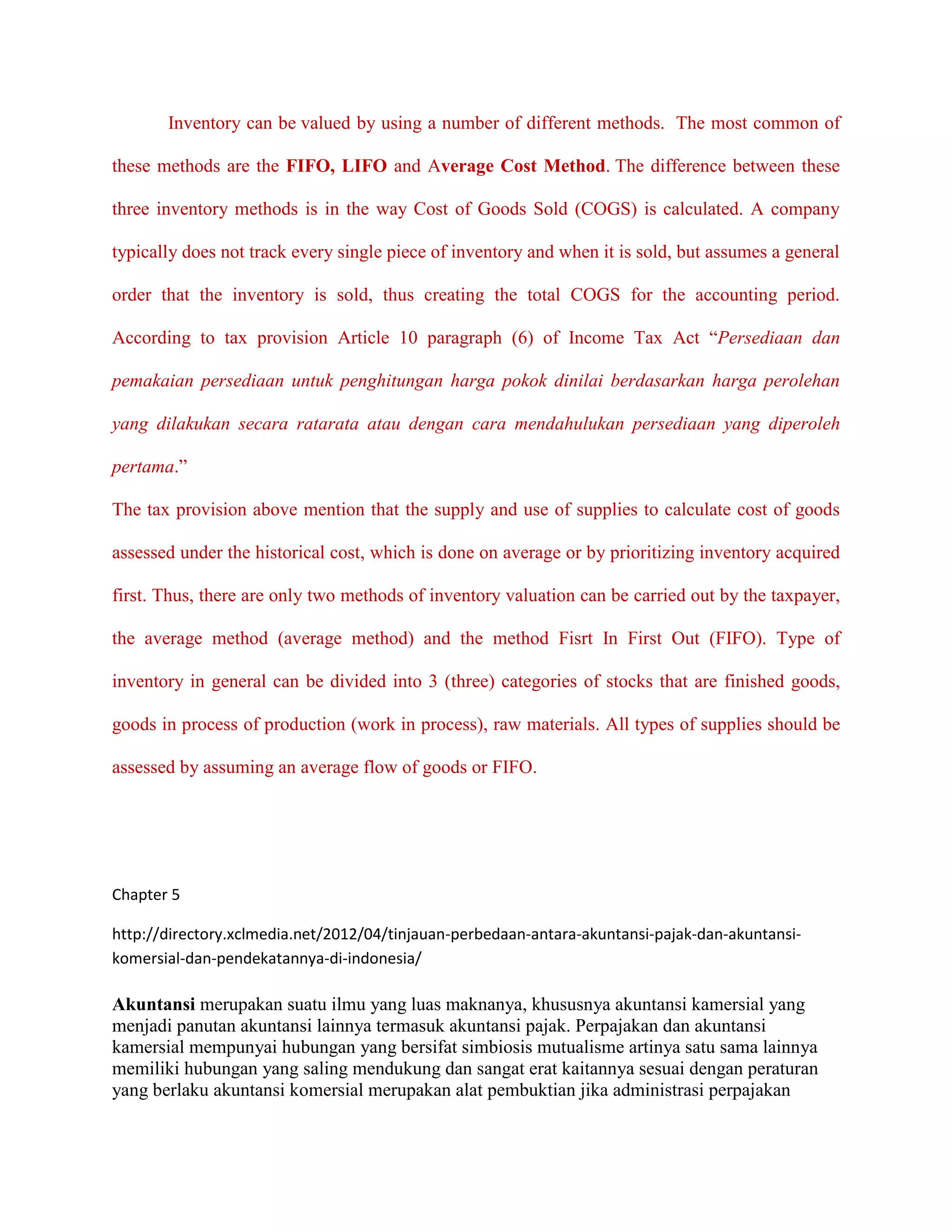 Inventory can be valued by using a number of different methods. The most common of

these methods are the FIFO, LIFO and Average Cost Method. The difference between these

three inventory methods is in the way Cost of Goods Sold (COGS) is calculated. A company

typically does not track every single piece of inventory and when it is sold, but assumes a general

order that the inventory is sold, thus creating the total COGS for the accounting period.

According to tax provision Article 10 paragraph (6) of Income Tax Act “Persediaan dan

pemakaian persediaan untuk penghitungan harga pokok dinilai berdasarkan harga perolehan

yang dilakukan secara ratarata atau dengan cara mendahulukan persediaan yang diperoleh

pertama.”

The tax provision above mention that the supply and use of supplies to calculate cost of goods

assessed under the historical cost, which is done on average or by prioritizing inventory acquired

first. Thus, there are only two methods of inventory valuation can be carried out by the taxpayer,

the average method (average method) and the method Fisrt In First Out (FIFO). Type of

inventory in general can be divided into 3 (three) categories of stocks that are finished goods,

goods in process of production (work in process), raw materials. All types of supplies should be

assessed by assuming an average flow of goods or FIFO.




Chapter 5

http://directory.xclmedia.net/2012/04/tinjauan-perbedaan-antara-akuntansi-pajak-dan-akuntansi-
komersial-dan-pendekatannya-di-indonesia/

Akuntansi merupakan suatu ilmu yang luas maknanya, khususnya akuntansi kamersial yang
menjadi panutan akuntansi lainnya termasuk akuntansi pajak. Perpajakan dan akuntansi
kamersial mempunyai hubungan yang bersifat simbiosis mutualisme artinya satu sama lainnya
memiliki hubungan yang saling mendukung dan sangat erat kaitannya sesuai dengan peraturan
yang berlaku akuntansi komersial merupakan alat pembuktian jika administrasi perpajakan
 