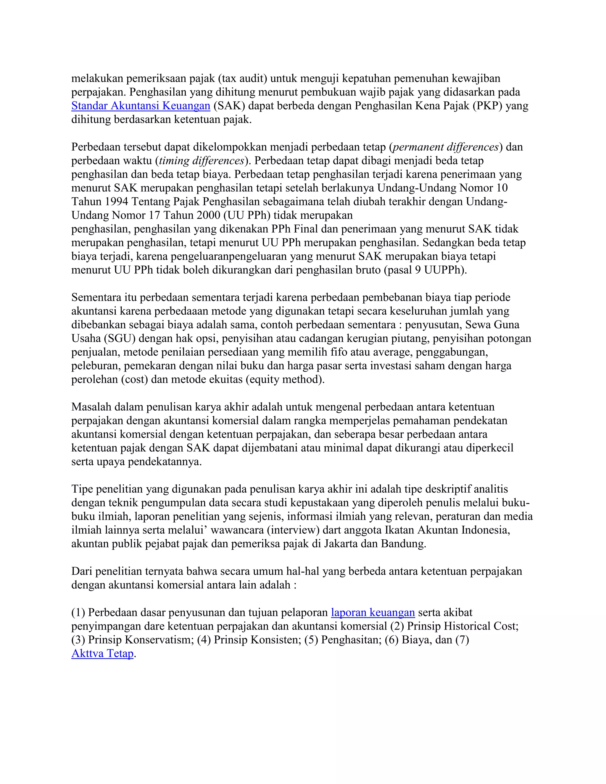 melakukan pemeriksaan pajak (tax audit) untuk menguji kepatuhan pemenuhan kewajiban
perpajakan. Penghasilan yang dihitung menurut pembukuan wajib pajak yang didasarkan pada
Standar Akuntansi Keuangan (SAK) dapat berbeda dengan Penghasilan Kena Pajak (PKP) yang
dihitung berdasarkan ketentuan pajak.

Perbedaan tersebut dapat dikelompokkan menjadi perbedaan tetap (permanent differences) dan
perbedaan waktu (timing differences). Perbedaan tetap dapat dibagi menjadi beda tetap
penghasilan dan beda tetap biaya. Perbedaan tetap penghasilan terjadi karena penerimaan yang
menurut SAK merupakan penghasilan tetapi setelah berlakunya Undang-Undang Nomor 10
Tahun 1994 Tentang Pajak Penghasilan sebagaimana telah diubah terakhir dengan Undang-
Undang Nomor 17 Tahun 2000 (UU PPh) tidak merupakan
penghasilan, penghasilan yang dikenakan PPh Final dan penerimaan yang menurut SAK tidak
merupakan penghasilan, tetapi menurut UU PPh merupakan penghasilan. Sedangkan beda tetap
biaya terjadi, karena pengeluaranpengeluaran yang menurut SAK merupakan biaya tetapi
menurut UU PPh tidak boleh dikurangkan dari penghasilan bruto (pasal 9 UUPPh).

Sementara itu perbedaan sementara terjadi karena perbedaan pembebanan biaya tiap periode
akuntansi karena perbedaaan metode yang digunakan tetapi secara keseluruhan jumlah yang
dibebankan sebagai biaya adalah sama, contoh perbedaan sementara : penyusutan, Sewa Guna
Usaha (SGU) dengan hak opsi, penyisihan atau cadangan kerugian piutang, penyisihan potongan
penjualan, metode penilaian persediaan yang memilih fifo atau average, penggabungan,
peleburan, pemekaran dengan nilai buku dan harga pasar serta investasi saham dengan harga
perolehan (cost) dan metode ekuitas (equity method).

Masalah dalam penulisan karya akhir adalah untuk mengenal perbedaan antara ketentuan
perpajakan dengan akuntansi komersial dalam rangka memperjelas pemahaman pendekatan
akuntansi komersial dengan ketentuan perpajakan, dan seberapa besar perbedaan antara
ketentuan pajak dengan SAK dapat dijembatani atau minimal dapat dikurangi atau diperkecil
serta upaya pendekatannya.

Tipe penelitian yang digunakan pada penulisan karya akhir ini adalah tipe deskriptif analitis
dengan teknik pengumpulan data secara studi kepustakaan yang diperoleh penulis melalui buku-
buku ilmiah, laporan penelitian yang sejenis, informasi ilmiah yang relevan, peraturan dan media
ilmiah lainnya serta melalui’ wawancara (interview) dart anggota Ikatan Akuntan Indonesia,
akuntan publik pejabat pajak dan pemeriksa pajak di Jakarta dan Bandung.

Dari penelitian ternyata bahwa secara umum hal-hal yang berbeda antara ketentuan perpajakan
dengan akuntansi komersial antara lain adalah :

(1) Perbedaan dasar penyusunan dan tujuan pelaporan laporan keuangan serta akibat
penyimpangan dare ketentuan perpajakan dan akuntansi komersial (2) Prinsip Historical Cost;
(3) Prinsip Konservatism; (4) Prinsip Konsisten; (5) Penghasitan; (6) Biaya, dan (7)
Akttva Tetap.
 