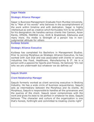 Sagar Patade
Strategic Alliance Manager
Sagar is Business Management Graduate from Mumbai University.
He is “Man of his words” who believes in the accomplishment of
the work within timeline and with dedication. Sagar is highly
intellectual as well as creative which formulates him to be perfect
for his designation. He handles various clients like Cannon, Asian
Paints, EPSON, MAERSK Line, DUN & Bradstreet, Edelweiss and
many more. His motto is Strength of a person lies in non-
judgmental attitude for others
Kuldeep Solanki
Strategic Alliance Executive
Kuldeep has completed his Bachelors in Management Studies.
Prior to joining Morpheus as Strategic Alliance Executive, he has
worked with Just Dial and was associated with clients in various
industries like Food, Healthcare, Manufacturing & IT. He is a
person with a passion for Sports and Fitness. He believes "It's not
who we are underneath but whatever we do defines us"
Saquib Shaikh
Client Relationship Manager
Saquib formerly worked as client servicing executive in Broking
Industry. He has a wide circle of business acquaintance. Saquib
acts as intermediary between the Morpheus and its clients. At
Morpheus, Saquib is responsible to handles all the grievances and
the queries of the client. Saquib never compromises with the
work and gives his best to be perfect in whatever he does. Saquib
believes "The character and culture of the organization is one
that's honest, forthright and committed to treating clients right"
 