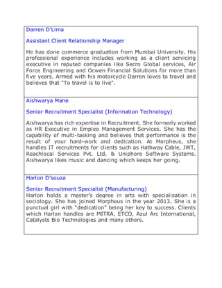 Darren D’Lima
Assistant Client Relationship Manager
He has done commerce graduation from Mumbai University. His
professional experience includes working as a client servicing
executive in reputed companies like Secro Global services, Air
Force Engineering and Ocwen Financial Solutions for more than
five years. Armed with his motorcycle Darren loves to travel and
believes that "To travel is to live".
Aishwarya Mane
Senior Recruitment Specialist (Information Technology)
Aishwarya has rich expertise in Recruitment. She formerly worked
as HR Executive in Empleo Management Services. She has the
capability of multi-tasking and believes that performance is the
result of your hard-work and dedication. At Morpheus, she
handles IT recruitments for clients such as Hathway Cable, JWT,
Reachlocal Services Pvt. Ltd. & Uniphore Software Systems.
Aishwarya likes music and dancing which keeps her going.
Harlon D’souza
Senior Recruitment Specialist (Manufacturing)
Harlon holds a master’s degree in arts with specialisation in
sociology. She has joined Morpheus in the year 2013. She is a
punctual girl with “dedication” being her key to success. Clients
which Harlon handles are MITRA, ETCO, Azul Arc International,
Catalysts Bio Technologies and many others.
 