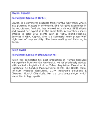 Dhwani Kapadia
Recruitment Specialist (BFSI)
Dhwani is a commerce graduate from Mumbai University who is
also pursuing masters in commerce. She has good experience in
the recruitment field and has worked with various BFSI clients
and proved her expertise in the same field. At Morpheus she is
entitled to cater BFSI clients such as HDFC, Blend Financial
Services & GEPL Capital. She is a successful team player with
high level of responsibility. She loves reading and listening to
music.
Navin Tiwari
Recruitment Specialist (Manufacturing)
Navin has completed his post graduation in Human Resource
Management from Mumbai University. He has previously worked
with Mahindra Logistics Ltd. as Talent Acquisition Executive. At
Morpheus, he handles Manufacturing clients like Health India,
Infinium Precious Resources, GDPK Reutnable Solutions &
Dharamsi Morarji Chemicals. He is a passionate singer which
keeps him in high spirits.
 