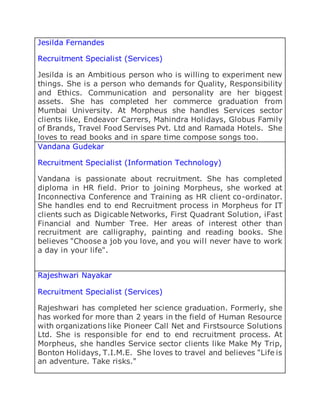 Jesilda Fernandes
Recruitment Specialist (Services)
Jesilda is an Ambitious person who is willing to experiment new
things. She is a person who demands for Quality, Responsibility
and Ethics. Communication and personality are her biggest
assets. She has completed her commerce graduation from
Mumbai University. At Morpheus she handles Services sector
clients like, Endeavor Carrers, Mahindra Holidays, Globus Family
of Brands, Travel Food Servises Pvt. Ltd and Ramada Hotels. She
loves to read books and in spare time compose songs too.
Vandana Gudekar
Recruitment Specialist (Information Technology)
Vandana is passionate about recruitment. She has completed
diploma in HR field. Prior to joining Morpheus, she worked at
Inconnectiva Conference and Training as HR client co-ordinator.
She handles end to end Recruitment process in Morpheus for IT
clients such as Digicable Networks, First Quadrant Solution, iFast
Financial and Number Tree. Her areas of interest other than
recruitment are calligraphy, painting and reading books. She
believes "Choose a job you love, and you will never have to work
a day in your life".
Rajeshwari Nayakar
Recruitment Specialist (Services)
Rajeshwari has completed her science graduation. Formerly, she
has worked for more than 2 years in the field of Human Resource
with organizations like Pioneer Call Net and Firstsource Solutions
Ltd. She is responsible for end to end recruitment process. At
Morpheus, she handles Service sector clients like Make My Trip,
Bonton Holidays, T.I.M.E. She loves to travel and believes "Life is
an adventure. Take risks."
 