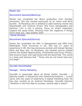 Manali Jain
Recruitment Specialist(Banking)
Manali has completed her Bcom graduation from Mumbai
University. She has worked previously as an intern with Birla
Sunlife. At Morpheus she is entitled to cater banking clients like
Way2wealth and Centrum Direct. She loves photography and
believes “Life is like a camera, Focus on what’s important,
Capture the good times, Develop from the negatives if things
won’t work out, Take another shot”
Ashita Dhindaw
Recruitment Specialist(Service)
Ashita has completed her MSc in Management and HRM from
Nottinghan Trent University in UK. She has 2+ years of
experience in HR. She has previously worked with Kansai Nerolac
Paint and Blue Jam. At Morpheus, she handles service related
clients like Global Opportunities, CrackVerbal and Focus Fitness.
She loves to travel and read books with the belief that “The world
is a book and believes that “ Those who do not travel read only
one page”.
Sourabh Harankhedkar
Manager - Online Marketing
Sourabh is passionate about all things digital. Sourabh – a
diploma holder in Electronics and Telecommunications – is tech
savvy with two years of experience in digital marketing field. He
has also worked as an Android Developer. Sourabh believes
"Ambition is the first step to success, second step is action"
 