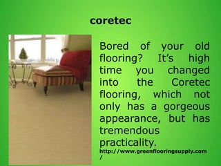 coretec
Bored of your old
flooring? It’s high
time you changed
into the Coretec
flooring, which not
only has a gorgeous
appearance, but has
tremendous
practicality.
http://www.greenflooringsupply.com
/
 