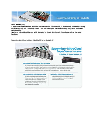Dear Madam/Sir,
I hope this email of mine will find you happy and Good health, I m sending this email today
for introducing our company called Core Technologies for establishing long term business
relationship.
We have MicroCloud Server with 8 Nodes in single 3U Chassis from Supermicro for web
hosting.


Supermicro MicroCloud Solution - 8 Modular UP Server Nodes in 3U
 