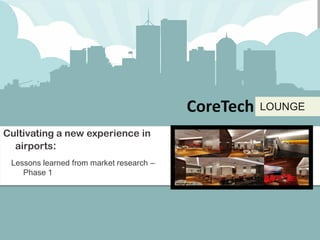 CoreTech   LOUNGE




                                          CoreTech   LOUNGE

Cultivating a new experience in
  airports:
 Lessons learned from market research –
    Phase 1
 