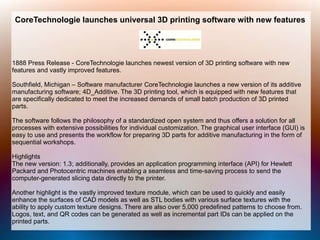 CoreTechnologie launches universal 3D printing software with new features
1888 Press Release - CoreTechnologie launches newest version of 3D printing software with new
features and vastly improved features.
Southfield, Michigan – Software manufacturer CoreTechnologie launches a new version of its additive
manufacturing software; 4D_Additive. The 3D printing tool, which is equipped with new features that
are specifically dedicated to meet the increased demands of small batch production of 3D printed
parts.
The software follows the philosophy of a standardized open system and thus offers a solution for all
processes with extensive possibilities for individual customization. The graphical user interface (GUI) is
easy to use and presents the workflow for preparing 3D parts for additive manufacturing in the form of
sequential workshops.
Highlights
The new version: 1.3; additionally, provides an application programming interface (API) for Hewlett
Packard and Photocentric machines enabling a seamless and time-saving process to send the
computer-generated slicing data directly to the printer.
Another highlight is the vastly improved texture module, which can be used to quickly and easily
enhance the surfaces of CAD models as well as STL bodies with various surface textures with the
ability to apply custom texture designs. There are also over 5,000 predefined patterns to choose from.
Logos, text, and QR codes can be generated as well as incremental part IDs can be applied on the
printed parts.
 