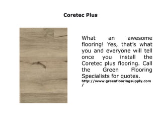 What an awesome
flooring! Yes, that’s what
you and everyone will tell
once you install the
Coretec plus flooring. Call
the Green Flooring
Specialists for quotes.
http://www.greenflooringsupply.com
/
Coretec Plus
 