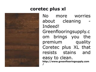 coretec plus xl
No more worries
about cleaning -
Indeed!
Greenflooringsupply.c
om brings you the
premium quality
Coretec plus XL that
resists stains and
easy to clean.
http://www.greenflooringsupply.com
/
 