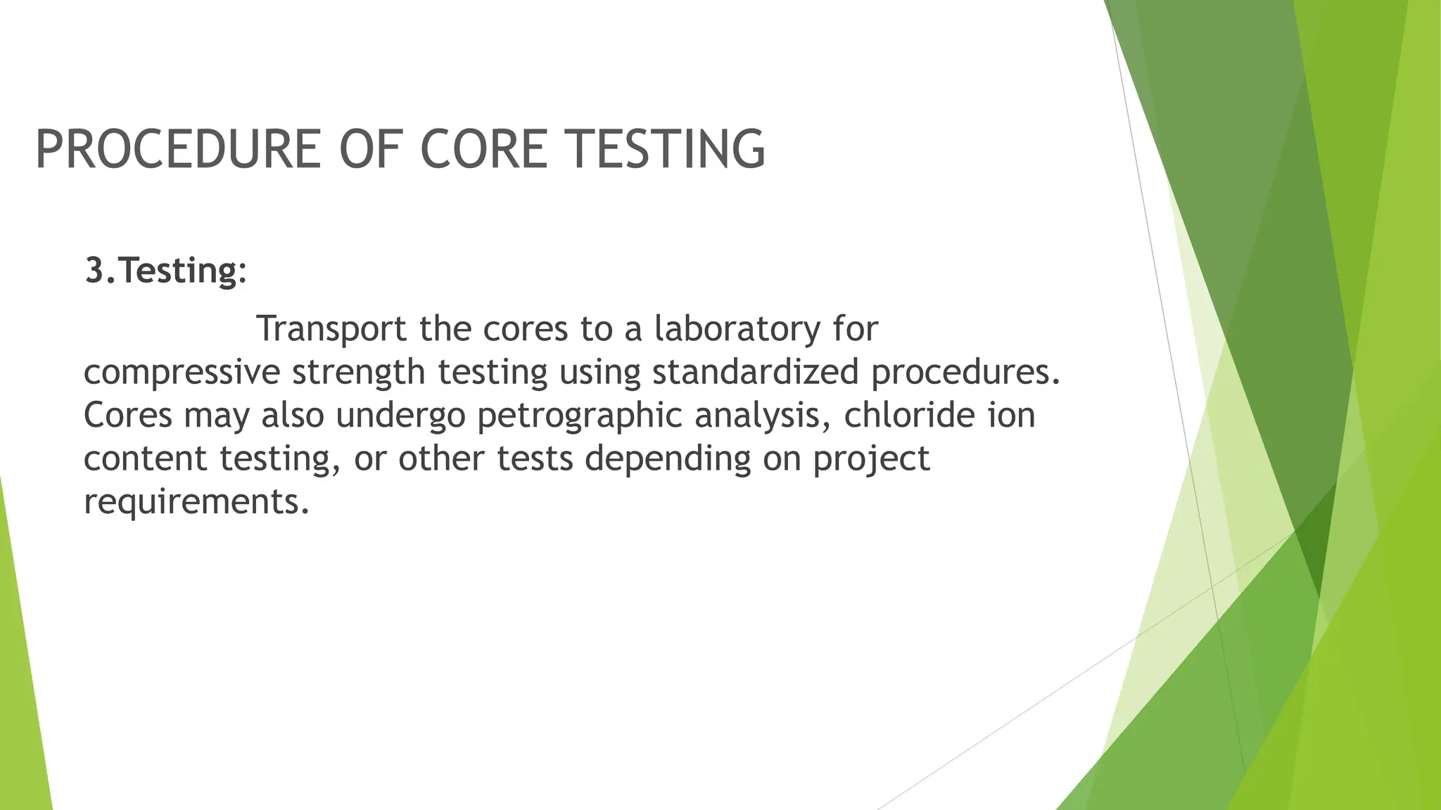 PROCEDURE OF CORE TESTING
3.Testing:
Transport the cores to a laboratory for
compressive strength testing using standardized procedures.
Cores may also undergo petrographic analysis, chloride ion
content testing, or other tests depending on project
requirements.
 