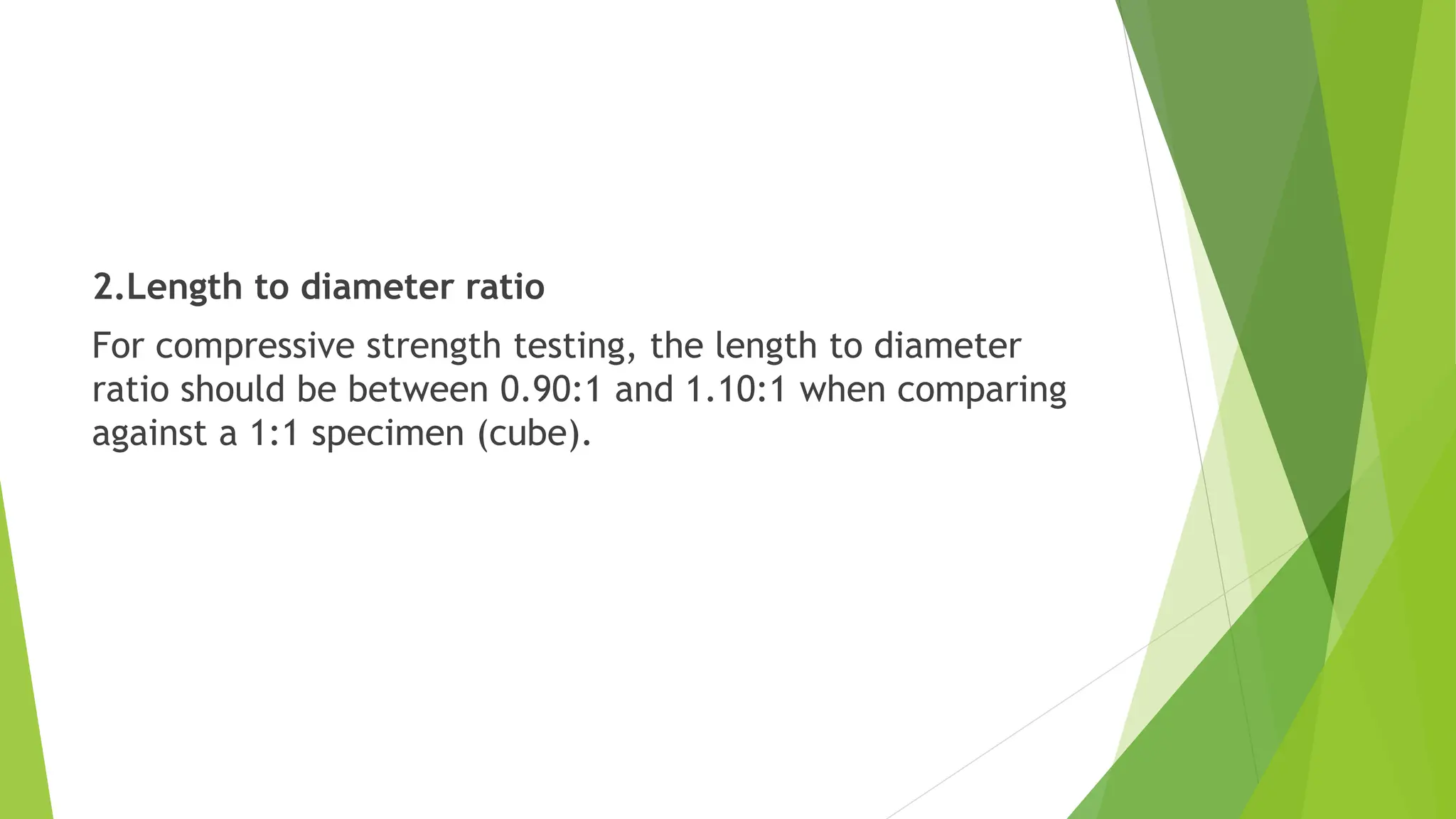2.Length to diameter ratio
For compressive strength testing, the length to diameter
ratio should be between 0.90:1 and 1.10:1 when comparing
against a 1:1 specimen (cube).
 